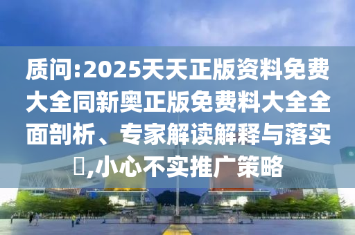 质问:2025天天正版资料免费大全同新奥正版免费料大全全面剖析、专家解读解释与落实​,小心不实推广策略